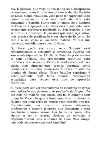 tou. É possível que você nunca tenha sido discipulado
ou ensinado a andar diariamente no poder do Espírito
de Deus. Como resultado, você pode ter experimentado
pouco crescimento e o seu modo de vida está
apagando o Espírito Santo todo o tempo. Se o Espírito
de Deus está apagado e entristecido em sua vida, você
certamente perderá a plenitude do Seu Espírito e não
sentirá sua presença. É possível que você seja salvo,
mas precisa de purificação e ser cheio do Espírito. Se
este é o seu caso, o uso deste material vai ser um
tremendo remédio para suas dúvidas.
(2) Você pode ser salvo, mas Satanás está
constantemente o acusando e semeando dúvidas em
sua mente (Apocalipse 12:10). Se Satanás pode mantê-
lo com dúvidas, seu crescimento espiritual será
mirrado e seu serviço a Cristo limitado.Você pode ser
salvo, mas simplesmente precisa aprender como
permanecer firme nas promessas de Deus e resistir ao
inimigo de forma eficaz. Nossa batalha espiritual é
definitivamente real! Mais adiante mencionarei
estratégias para vencer este tipo de opressão
espiritual.
(3) Você pode ser um dos milhares de membros de igreja
sem salvação que fizeram uma profissão de fé que não
era real. Na maioria dos casos, isto foi totalmente sem
intenção. Você não queria fazer uma falsa profissão de
fé, mas por uma série de razões você percebe que fez.
Recentemente,      eu  encontrei     vários    diáconos,
professores e mesmo pastores que chegaram a esta
conclusão e foram salvos. Em todos os casos, eles
vieram a ter a certeza gloriosa da salvação e
experimentaram uma mudança de vida. Meu amigo,
isto pode acontecer com você também!
 