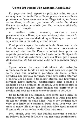 Como Eu Posso Ter Certeza Absoluta?
   Eu peço que você separe os próximos minutos para
estar quieto diante de Deus. Tome posse da maravilhosa
promessa de Deus encontrada em Tiago 4:8. Aproximem-
se de Deus, e ele se aproximará de vocês! Pecadores
limpem as mãos, e vocês que têm a mente dividida,
purifiquem o coração.
  Ao     realizar   este   momento,    concentre   seus
pensamentos em Deus, que, com certeza, está com você.
Reflita na gloriosa realidade de que Deus quer que você
seja salvo muito mais do que você mesmo.
  Você precisa agora da sabedoria de Deus acerca da
fonte de suas dúvidas. Você precisa saber com certeza
como você está com Ele. Pare e em oração tome posse da
seguinte promessa com relação à sabedoria. Se algum de
vocês tem falta de sabedoria , peça-a a Deus, que a todos
dá livremente, de boa vontade; e lhe será concedida (Tiago
1:5).
   Agora releia os sete indicadores da salvação
verdadeira. Se no fundo do seu coração você sente que foi
salvo, mas que perdeu a plenitude de Deus, então,
agradeça-Lhe por sua salvação. Você deve então retornar
à página um do livro e trabalhar através das Escrituras
contidas neste material. Confessando seus pecados e
clamando pela plenitude do Espírito, você redescobrira a
alegria de sua salvação. Suas dúvidas vão "derreter-se" à
medida que você for sendo cheio do Espírito de Deus!
  Se no fundo do seu coração, você sente que nunca foi
verdadeiramente salvo, então, agradeça a Deus pelo fato
de Ele ter aberto os seus olhos. Não é por acidente que
você está lendo este capítulo. Deus falou com você por
uma só razão: Ele quer que você seja salvo agora mesmo!
E tempo de deixar todas as dúvidas para trás.
  Meu amigo, você terá paz quando aprender a confiar
na Palavra infalível de Deus e não nos seus sentimentos.
 
