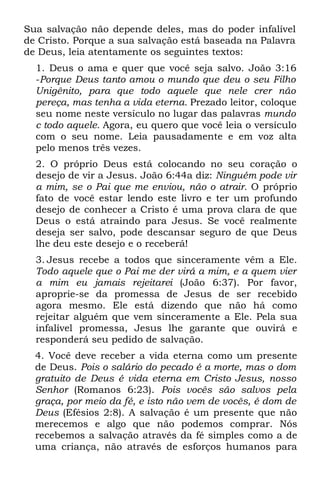 Sua salvação não depende deles, mas do poder infalível
de Cristo. Porque a sua salvação está baseada na Palavra
de Deus, leia atentamente os seguintes textos:
  1. Deus o ama e quer que você seja salvo. João 3:16
  -Porque Deus tanto amou o mundo que deu o seu Filho
  Unigênito, para que todo aquele que nele crer não
  pereça, mas tenha a vida eterna. Prezado leitor, coloque
  seu nome neste versículo no lugar das palavras mundo
  c todo aquele. Agora, eu quero que você leia o versículo
  com o seu nome. Leia pausadamente e em voz alta
  pelo menos três vezes.
  2. O próprio Deus está colocando no seu coração o
  desejo de vir a Jesus. João 6:44a diz: Ninguém pode vir
  a mim, se o Pai que me enviou, não o atrair. O próprio
  fato de você estar lendo este livro e ter um profundo
  desejo de conhecer a Cristo é uma prova clara de que
  Deus o está atraindo para Jesus. Se você realmente
  deseja ser salvo, pode descansar seguro de que Deus
  lhe deu este desejo e o receberá!
  3. Jesus recebe a todos que sinceramente vêm a Ele.
  Todo aquele que o Pai me der virá a mim, e a quem vier
  a mim eu jamais rejeitarei (João 6:37). Por favor,
  aproprie-se da promessa de Jesus de ser recebido
  agora mesmo. Ele está dizendo que não há como
  rejeitar alguém que vem sinceramente a Ele. Pela sua
  infalível promessa, Jesus lhe garante que ouvirá e
  responderá seu pedido de salvação.
  4. Você deve receber a vida eterna como um presente
  de Deus. Pois o salário do pecado é a morte, mas o dom
  gratuito de Deus é vida eterna em Cristo Jesus, nosso
  Senhor (Romanos 6:23). Pois vocês são salvos pela
  graça, por meio da fé, e isto não vem de vocês, é dom de
  Deus (Efésios 2:8). A salvação é um presente que não
  merecemos e algo que não podemos comprar. Nós
  recebemos a salvação através da fé simples como a de
  uma criança, não através de esforços humanos para
 