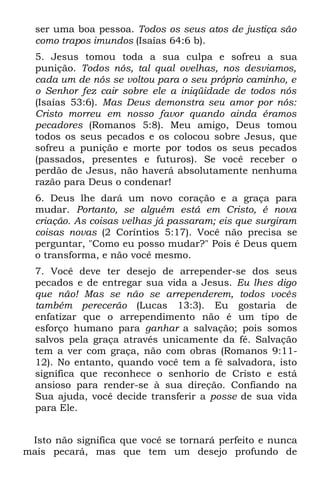 ser uma boa pessoa. Todos os seus atos de justiça são
  como trapos imundos (Isaías 64:6 b).
  5. Jesus tomou toda a sua culpa e sofreu a sua
  punição. Todos nós, tal qual ovelhas, nos desviamos,
  cada um de nós se voltou para o seu próprio caminho, e
  o Senhor fez cair sobre ele a iniqüidade de todos nós
  (Isaías 53:6). Mas Deus demonstra seu amor por nós:
  Cristo morreu em nosso favor quando ainda éramos
  pecadores (Romanos 5:8). Meu amigo, Deus tomou
  todos os seus pecados e os colocou sobre Jesus, que
  sofreu a punição e morte por todos os seus pecados
  (passados, presentes e futuros). Se você receber o
  perdão de Jesus, não haverá absolutamente nenhuma
  razão para Deus o condenar!
  6. Deus lhe dará um novo coração e a graça para
  mudar. Portanto, se alguém está em Cristo, é nova
  criação. As coisas velhas já passaram; eis que surgiram
  coisas novas (2 Coríntios 5:17). Você não precisa se
  perguntar, "Como eu posso mudar?" Pois é Deus quem
  o transforma, e não você mesmo.
  7. Você deve ter desejo de arrepender-se dos seus
  pecados e de entregar sua vida a Jesus. Eu lhes digo
  que não! Mas se não se arrependerem, todos vocês
  também perecerão (Lucas 13:3). Eu gostaria de
  enfatizar que o arrependimento não é um tipo de
  esforço humano para ganhar a salvação; pois somos
  salvos pela graça através unicamente da fé. Salvação
  tem a ver com graça, não com obras (Romanos 9:11-
  12). No entanto, quando você tem a fé salvadora, isto
  significa que reconhece o senhorio de Cristo e está
  ansioso para render-se à sua direção. Confiando na
  Sua ajuda, você decide transferir a posse de sua vida
  para Ele.


 Isto não significa que você se tornará perfeito e nunca
mais pecará, mas que tem um desejo profundo de
 