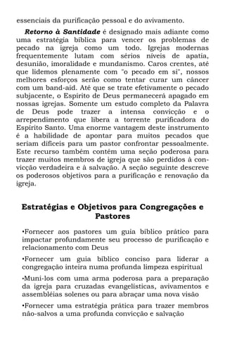 essenciais da purificação pessoal e do avivamento.
   Retorno à Santidade é designado mais adiante como
uma estratégia bíblica para vencer os problemas de
pecado na igreja como um todo. Igrejas modernas
frequentemente lutam com sérios níveis de apatia,
desunião, imoralidade e mundanismo. Caros crentes, até
que lidemos plenamente com "o pecado em si", nossos
melhores esforços serão como tentar curar um câncer
com um band-aid. Até que se trate efetivamente o pecado
subjacente, o Espírito de Deus permanecerá apagado em
nossas igrejas. Somente um estudo completo da Palavra
de Deus pode trazer a intensa convicção e o
arrependimento que libera a torrente purificadora do
Espírito Santo. Uma enorme vantagem deste instrumento
é a habilidade de apontar para muitos pecados que
seriam difíceis para um pastor confrontar pessoalmente.
Este recurso também contém uma seção poderosa para
trazer muitos membros de igreja que são perdidos à con-
vicção verdadeira e à salvação. A seção seguinte descreve
os poderosos objetivos para a purificação e renovação da
igreja.


 Estratégias e Objetivos para Congregações e
                   Pastores
 •Fornecer aos pastores um guia bíblico prático para
 impactar profundamente seu processo de purificação e
 relacionamento com Deus
 •Fornecer um guia bíblico conciso para liderar a
 congregação inteira numa profunda limpeza espiritual
 •Muni-los com uma arma poderosa para a preparação
 da igreja para cruzadas evangelísticas, avivamentos e
 assembléias solenes ou para abraçar uma nova visão
 •Fornecer uma estratégia prática para trazer membros
 não-salvos a uma profunda convicção e salvação
 