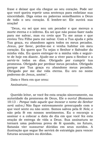 frase e deixar que ela chegue ao seu coração. Pode ser
que você queira repetir uma sentença para enfatizar sua
sinceridade. Diga estas ou palavras semelhantes a Deus
de todo o seu coração. E lembre-se: Ele ouvirá sua
oração!
   "Deus, eu sei que sou um pecador e que mereço a
morte eterna e o inferno. Eu sei que não posso fazer nada
para me salvar, mas eu creio que Tu me amas e que
enviou Teu Filho para me salvar. Com a Tua ajuda e pela
Tua graça, eu abandono agora todos os meus pecados.
Jesus, por favor, perdoe-me e venha habitar em meu
coração. Eu quero que Tu sejas o Senhor e Salvador da
minha vida. Eu quero entregar-te a minha vida e seguir-
te de hoje em diante. Ajude-me a viver para o Senhor e a
servir-te todos os dias. Obrigado por cumprir tua
promessa. Obrigado por perdoar meus pecados. Obrigado
porque por Tua graça eu abandono meus pecados.
Obrigado por me dar vida eterna. Eu oro no nome
poderoso de Jesus, amém".
  Data e Hora em que orou:
  Assinatura:__________________________________


   Querido leitor, se você fez esta oração sinceramente, na
autoridade da promessa de Deus, Ele o ouviu! (Romanos
10:13 - Porque todo aquele que invocar o nome do Senhor
será salvo.) Não fique extremamente preocupado com o
que você sente ou não sente. Somos salvos pela fé Nele, e
não pela fé em nossos sentimentos. Eu o encorajo a
assinar e a colocar a data do dia em que você fez esta
oração de entrega de vida a Deus. Sua assinatura se
tornará uma poderosa prova de fé quando, no futuro,
Satanás vier sussurrar dúvidas em seus ouvidos. A
ilustração que segue lhe servirá de estratégia para vencer
futuras acusações ou dúvidas.
 
