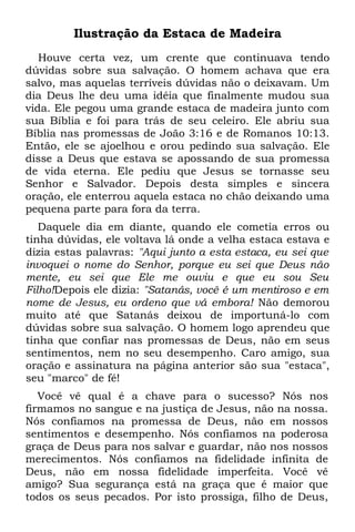 Ilustração da Estaca de Madeira
   Houve certa vez, um crente que continuava tendo
dúvidas sobre sua salvação. O homem achava que era
salvo, mas aquelas terríveis dúvidas não o deixavam. Um
dia Deus lhe deu uma idéia que finalmente mudou sua
vida. Ele pegou uma grande estaca de madeira junto com
sua Bíblia e foi para trás de seu celeiro. Ele abriu sua
Bíblia nas promessas de João 3:16 e de Romanos 10:13.
Então, ele se ajoelhou e orou pedindo sua salvação. Ele
disse a Deus que estava se apossando de sua promessa
de vida eterna. Ele pediu que Jesus se tornasse seu
Senhor e Salvador. Depois desta simples e sincera
oração, ele enterrou aquela estaca no chão deixando uma
pequena parte para fora da terra.
   Daquele dia em diante, quando ele cometia erros ou
tinha dúvidas, ele voltava lá onde a velha estaca estava e
dizia estas palavras: "Aqui junto a esta estaca, eu sei que
invoquei o nome do Senhor, porque eu sei que Deus não
mente, eu sei que Ele me ouviu e que eu sou Seu
Filho!Depois ele dizia: "Satanás, você é um mentiroso e em
nome de Jesus, eu ordeno que vá embora! Não demorou
muito até que Satanás deixou de importuná-lo com
dúvidas sobre sua salvação. O homem logo aprendeu que
tinha que confiar nas promessas de Deus, não em seus
sentimentos, nem no seu desempenho. Caro amigo, sua
oração e assinatura na página anterior são sua "estaca",
seu "marco" de fé!
   Você vê qual é a chave para o sucesso? Nós nos
firmamos no sangue e na justiça de Jesus, não na nossa.
Nós confiamos na promessa de Deus, não em nossos
sentimentos e desempenho. Nós confiamos na poderosa
graça de Deus para nos salvar e guardar, não nos nossos
merecimentos. Nós confiamos na fidelidade infinita de
Deus, não em nossa fidelidade imperfeita. Você vê
amigo? Sua segurança está na graça que é maior que
todos os seus pecados. Por isto prossiga, filho de Deus,
 