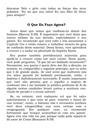 descanse Nele e grite com todas as forças dos seus
pulmões: "Eu sei que sou salvo! Eu sou filho de Deus
para sempre!".


               O Que Eu Faço Agora?
  Jesus disse que temos que confessá-Lo diante dos
homens (Marcos 8:38). É importante que você deixe que
outros saibam da sua decisão, especialmente o seu
pastor. Eu recomendo que você volte e leia novamente o
Capítulo Um e então comece a trabalhar através do guia
de confissão deste material. Desta forma, você aprenderá
a crescer e a andar na plenitude do Espírito Santo.
   Seu pastor também providenciará materiais para
ajudá-lo a crescer como um novo crente. Neste ponto,
você pode perguntar, ÍLE que tal ser batizado novamente?"
Novamente, seu pastor é quem deve dar-lhe a direção, no
entanto, eu compartilho o seguinte princípio, que eu acho
que é de grande ajuda. Se você sente que realmente não
era salvo quando foi batizado previamente, então, o
batismo é definitivamente necessário. É muito importante
que você não permita que o orgulho o impeça de
confessar isto e ser batizado (a pública profissão de fé de
alguém nestas condições levará outros a sentirem con-
vicção de pecado e a serem salvos!).
   Se, no entanto, você realmente crê que foi salvo
anteriormente e que orou só para "enterrar o marco de
sua certeza", então, o batismo não é necessário (embora
você deva compartilhar sua nova certeza com a
congregação). Em qualquer caso, eu recomendo
fortemente que busque aconselhar-se com seu pastor.
Agora viva sua vida em paz, porque nada pode separá-lo
do amor de Cristo (Romanos 8:39)
 