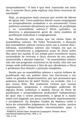 arrependimento." O fato é que está "nascendo um novo
dia" e somente Deus pode explicar esta fome crescente de
santidade!
    Hoje, as perguntas mais comuns que recebo de líderes
    de igreja são: Como podemos liderar nossa congregação
    ao arrependimento verdadeiro e ao avivamento? Como
    podemos conduzir eficazmente as ênfases de purificação
    e as "assembléias solenes"? Neste apêndice, eu
    descrevo o planejamento geral de cinco modelos de
    purificação individual e congregacional.
   Nas Escrituras nós vemos que há vários tipos de
assembléias solenes. No Velho Testamento, a duração
das assembléias solenes variava entre um a catorze dias.1
Ademais, assembléias solenes são tempos em que os
crentes reconhecem o julgamento justo de Deus sobre
Seu povo (ou nação). É um tempo para reconhecer nossa
necessidade de retornar a Deus através do seu perdão,
misericórdia e direção especial. 2 As assembléias solenes
não são um programa ocasional ou da moda, elas são um
tempo onde enfrentamos o fato de que ofendemos a Deus
e perdemos Sua bênção e proteção completas.
   Sendo que as assembléias solenes e outras ênfases de
purificação são um padrão claro nas Escrituras e em
todos os grandes despertamentos, por que pensamos que
podemos deixá-las de lado? Porém, na verdade, isto é o
que temos feito. Nós realmente cremos que nossas
organizações, programas e estratégias poderiam de
alguma forma substituir o modelo eterno de Deus de
purificação e arrependimento profundos? Independente
de qual seja o nosso pensamento, a igreja (e a nação
toda) está pagando um preço exorbitante espiritualmente
e socialmente. Os Estados Unidos da América estão à
beira do catastrófico julgamento de Deus, porém, muitos
corações estão despertando entusiasmados para a
1
  ROBERTS, Richard Owen. Sanctify the Congregation, Wheaton, Illinois:
International Awakening Press, 1994, p. 10.
2
  Ibid., p. 3-5.
 