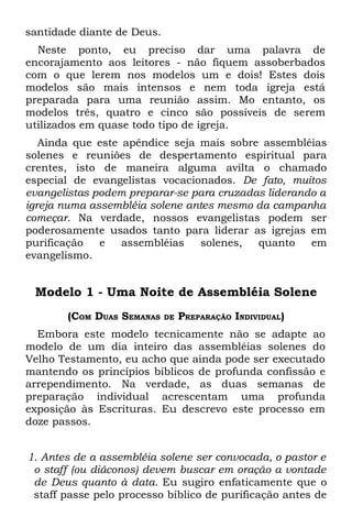 santidade diante de Deus.
  Neste ponto, eu preciso dar uma palavra de
encorajamento aos leitores - não fiquem assoberbados
com o que lerem nos modelos um e dois! Estes dois
modelos são mais intensos e nem toda igreja está
preparada para uma reunião assim. Mo entanto, os
modelos três, quatro e cinco são possíveis de serem
utilizados em quase todo tipo de igreja.
   Ainda que este apêndice seja mais sobre assembléias
solenes e reuniões de despertamento espiritual para
crentes, isto de maneira alguma avilta o chamado
especial de evangelistas vocacionados. De fato, muitos
evangelistas podem preparar-se para cruzadas liderando a
igreja numa assembléia solene antes mesmo da campanha
começar. Na verdade, nossos evangelistas podem ser
poderosamente usados tanto para liderar as igrejas em
purificação   e   assembléias    solenes,  quanto    em
evangelismo.


 Modelo 1 - Uma Noite de Assembléia Solene
       (COM DUAS SEMANAS    DE   PREPARAÇÃO INDIVIDUAL)
  Embora este modelo tecnicamente não se adapte ao
modelo de um dia inteiro das assembléias solenes do
Velho Testamento, eu acho que ainda pode ser executado
mantendo os princípios bíblicos de profunda confissão e
arrependimento. Na verdade, as duas semanas de
preparação individual acrescentam uma profunda
exposição às Escrituras. Eu descrevo este processo em
doze passos.


1. Antes de a assembléia solene ser convocada, o pastor e
 o staff (ou diáconos) devem buscar em oração a vontade
 de Deus quanto à data. Eu sugiro enfaticamente que o
 staff passe pelo processo bíblico de purificação antes de
 