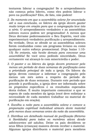 tentarem liderar a congregação! Se o arrependimento
 não começa pelos líderes, como eles podem liderar o
 povo na purificação? Eles, de fato, não podem!
2. Do momento em que a assembléia solene for anunciada
 até a sua conclusão, os lideres da igreja devem gastar
 muito tempo em oração para que a congregação leve isto
 a sério. O arrependimento verdadeiro e as assembléias
 solenes nunca podem ser programados! A menos que
 Deus derrame poderosamente o Seu Espírito, você não
 experimentará verdadeira purificação ç arrependimento.
 Na verdade, Deus se ofende se as assembléias solenes
 forem conduzidas como um programa leviano ou como
 qualquer outro esforço promocional. (Veja Isaías 1:10-
 15) No entanto, não hesite demais para convocar uma
 assembléia! Se você orou pedindo sinceridade, Deus
 certamente vai alcançá-lo com misericórdia e poder.
3. O pastor e os líderes da igreja devem promover pelo
 menos um período de duas semanas de purificação como
 a prioridade principal de toda a igreja. Os líderes da
 igreja devem começar a informar a congregação pelo
 menos um mês antes a respeito do período de
 purificação de duas semanas. Durante este período que
 precede à purificação, a igreja deve ser informada sobre
 os propósitos específicos e os resultados esperados
 desta ênfase. É muito importante comunicar o que se
 espera de cada membro da igreja (você deve enfatizar a
 necessidade de cada membro trabalhar no material de
 purificação em oração).
4. Escolha a noite para a assembléia solene e comece a
 preparação espiritual individual através deste material
 pelo menos duas semanas antes da noite da assembléia.
5. Distribua um detalhado manual de purificação (Retorno
 à Santidade) para todos os membros ativos desde
 adolescentes até adultos. Deixe os pais decidirem se
 seus filhos (crianças) maiores devem receber o material.
 Algumas igrejas distribuem o material para membros
 