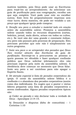 inativos também, pois Deus pode usar as Escrituras
 para trazê-los ao arrependimento. Ao selecionar um
 guia de purificação para sua congregação, escolha um
 que seja completo. Você pode usar este ou escolher
 outros. Este livro foi propositalmente impresso sem
 visar lucro; desta maneira, ele pode ser vendido a um
 preço que qualquer igreja pode comprar.
6. Desafie seu povo a estudar o material todo em oração
 antes da assembléia solene. Promova a assembléia
 solene usando todos os recursos disponíveis (cartas,
 boletins, jornal, mala direta, avisos em todos os cultos,
 etc.). Se você não der uma grande e constante ênfase,
 seu povo não passará pelo processo de preparação. Eles
 precisam perceber que este não é simplesmente um
 outro programa.
7. Inste seu povo a se arrepender dos pecados que Deus
 lhes revelar através das Escrituras do guia de
 purificação. Encoraje-os a procurarem as pessoas a
 quem possam ter ofendido e fazer qualquer confissão
 pública que Deus solicitar (obviamente eles não
 precisam esperar pela noite da assembléia solene). A
 obediência deve começar no momento que Deus falar.
 Inste seu povo a ser cauteloso para não apagar o
 Espírito Santo.
8. Dê atenção especial à lista de pecados corporativos da
 igreja. O cerne da assembléia solene bíblica é a
 confissão e o abandono dos pecados corporativos (assim
 como dos individuais). Eu sugiro que o pastor e vários
 líderes preparem uma lista de pecados corporativos a
 serem confessados. Alguns pecados corporativos típicos
 são:
  a) Ceder ao pecado e não declarar toda a verdade de
  Deus - Apocalipse 2:14-15.
  b) Desunião e disputas (falta de comunhão) - 1
  Coríntios 1:10
 