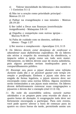c)    Tolerar imoralidade da liderança e dos membros
   - 1 Coríntios 5:1-2
   d) Não ter a oração como prioridade principal -
   Mateus 21:13
   e) Falhar na evangelização e nas missões - Mateus
   28:19-20
   f) Ser infiel a Deus nas finanças (contribuição
   insignificante) - Malaquias 3:8-10
   g) Orgulho e competição com outras igrejas -
     Marcos 9:38-41
   h) Falta de cuidado com os doentes, sofridos e
     idosos - Tiago 1:27
   i) Ser morno e complacente - Apocalipse 2:4; 3:15
9. Os líderes devem estar desejosos de confessar e
  abandonar suas deficiências específicas. Se os líderes
  são sérios a respeito da renovação da obediência, o
  impacto sobre a igreja como um todo será maior.
  Obviamente, os líderes devem usar de muita sabedoria,
  pois alguns pecados seriam inadequados para o
  compartilhamento público.
10. Encoraje seu povo a jejuar durante uma refeição
 durante cada dia e se possível gastar este tempo em
 oração e purificação. Embora o jejum não deva ser
 exigido de forma legalista, o jejum sincero deve ser
 encorajado como uma norma bíblica. Alguns membros
 serão estimulados a um jejum mais extenso. Os líderes
 devem definitivamente convocar suas congregações a
 jejuarem e devem dar o exemplo (Joel 2:12-16).
11. Na noite da assembléia solene, cancele outras
 atividades e se prepare para uma reunião de duas a
 quatro horas de duração. A congregação toda deve ser
 fortemente encorajada a participar. Para este evento,
 você pode querer alterar a hora de começar para às
 quatro ou cinco horas da tarde, permitindo assim um
 