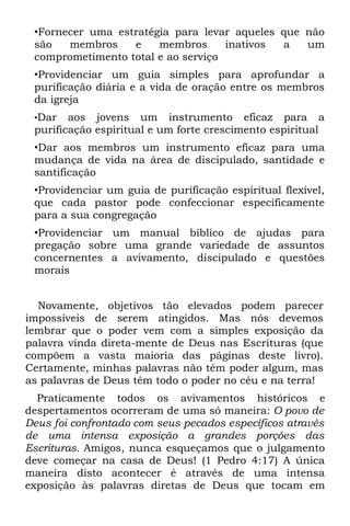 •Fornecer uma estratégia para levar aqueles que não
 são   membros    e    membros      inativos a   um
 comprometimento total e ao serviço
 •Providenciar um guia simples para aprofundar a
 purificação diária e a vida de oração entre os membros
 da igreja
 •Dar   aos jovens um instrumento eficaz para a
 purificação espiritual e um forte crescimento espiritual
 •Dar aos membros um instrumento eficaz para uma
 mudança de vida na área de discipulado, santidade e
 santificação
 •Providenciar um guia de purificação espiritual flexível,
 que cada pastor pode confeccionar especificamente
 para a sua congregação
 •Providenciar um manual bíblico de ajudas para
 pregação sobre uma grande variedade de assuntos
 concernentes a avivamento, discipulado e questões
 morais


  Novamente, objetivos tão elevados podem parecer
impossíveis de serem atingidos. Mas nós devemos
lembrar que o poder vem com a simples exposição da
palavra vinda direta-mente de Deus nas Escrituras (que
compõem a vasta maioria das páginas deste livro).
Certamente, minhas palavras não têm poder algum, mas
as palavras de Deus têm todo o poder no céu e na terra!
  Praticamente todos os avivamentos históricos e
despertamentos ocorreram de uma só maneira: O povo de
Deus foi confrontado com seus pecados específicos através
de uma intensa exposição a grandes porções das
Escrituras. Amigos, nunca esqueçamos que o julgamento
deve começar na casa de Deus! (1 Pedro 4:17) A única
maneira disto acontecer é através de uma intensa
exposição às palavras diretas de Deus que tocam em
 