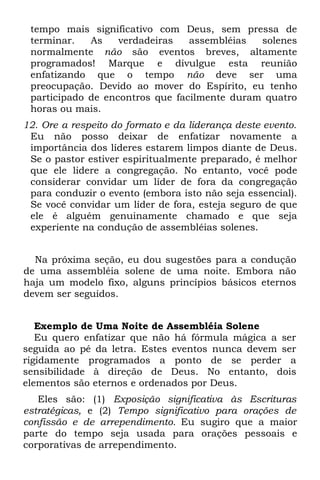 tempo mais significativo com Deus, sem pressa de
 terminar.   As    verdadeiras   assembléias  solenes
 normalmente não são eventos breves, altamente
 programados! Marque e divulgue esta reunião
 enfatizando que o tempo não deve ser uma
 preocupação. Devido ao mover do Espírito, eu tenho
 participado de encontros que facilmente duram quatro
 horas ou mais.
12. Ore a respeito do formato e da liderança deste evento.
 Eu não posso deixar de enfatizar novamente a
 importância dos líderes estarem limpos diante de Deus.
 Se o pastor estiver espiritualmente preparado, é melhor
 que ele lidere a congregação. No entanto, você pode
 considerar convidar um líder de fora da congregação
 para conduzir o evento (embora isto não seja essencial).
 Se você convidar um líder de fora, esteja seguro de que
 ele é alguém genuinamente chamado e que seja
 experiente na condução de assembléias solenes.


  Na próxima seção, eu dou sugestões para a condução
de uma assembléia solene de uma noite. Embora não
haja um modelo fixo, alguns princípios básicos eternos
devem ser seguidos.


   Exemplo de Uma Noite de Assembléia Solene
   Eu quero enfatizar que não há fórmula mágica a ser
seguida ao pé da letra. Estes eventos nunca devem ser
rigidamente programados a ponto de se perder a
sensibilidade à direção de Deus. No entanto, dois
elementos são eternos e ordenados por Deus.
   Eles são: (1) Exposição significativa às Escrituras
estratégicas, e (2) Tempo significativo para orações de
confissão e de arrependimento. Eu sugiro que a maior
parte do tempo seja usada para orações pessoais e
corporativas de arrependimento.
 