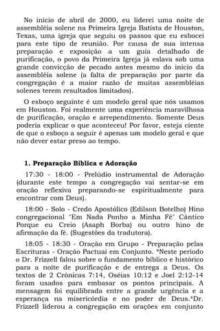 No início de abril de 2000, eu liderei uma noite de
assembléia solene na Primeira Igreja Batista de Houston,
Texas, uma igreja que seguiu os passos que eu esbocei
para este tipo de reunião. Por causa de sua intensa
preparação e exposição a um guia detalhado de
purificação, o povo da Primeira Igreja já eslava sob uma
grande convicção de pecado antes mesmo do início da
assembléia solene (a falta de preparação por parte da
congregação é a maior razão de muitas assembléias
solenes terem resultados limitados).
  O esboço seguinte é um modelo geral que nós usamos
em Houston. Foi realmente uma experiência maravilhosa
de purificação, oração e arrependimento. Somente Deus
poderia explicar o que aconteceu! Por favor, esteja ciente
de que o esboço a seguir é apenas um modelo geral e que
não dever estar preso ao tempo.


  1. Preparação Bíblica e Adoração
  17:30 - 18:00 - Prelúdio instrumental de Adoração
(durante este tempo a congregação vai sentar-se em
oração reflexiva preparando-se espiritualmente para
encontrar com Deus).
   18:00 - Solo - Credo Apostólico (Edilson Botelho) Hino
congregacional "Em Nada Ponho a Minha Fé" Cântico
Porque eu Creio (Asaph Borba) ou outro hino de
afirmação da fé. (Sugestões da tradutora).
   18:05 - 18:30 - Oração em Grupo - Preparação pelas
Escrituras - Oração Pactuai em Conjunto. *Neste período
o Dr. Frizzell falou sobre o fundamento bíblico e histórico
para a noite de purificação e de entrega a Deus. Os
textos de 2 Crônicas 7:14, Oséias 10:12 e Joel 2:12-14
foram usados para embasar os pontos principais. A
mensagem foi equilibrada entre a grande urgência e a
esperança na misericórdia e no poder de Deus.*Dr.
Frizzell liderou a congregação em orações em conjunto
 