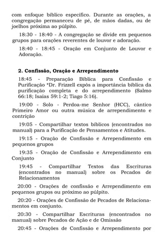 com enfoque bíblico específico. Durante as orações, a
congregação permaneceu de pé, de mãos dadas, ou de
joelhos próxima ao púlpito.
   18:30 - 18:40 - A congregação se divide em pequenos
grupos para orações reverentes de louvor e adoração.
  18:40 - 18:45 - Oração em Conjunto de Louvor e
  Adoração.


  2. Confissão, Oração e Arrependimento
  18:45 - Preparação Bíblica para Confissão e
  Purificação *Dr. Frizzell expôs a importância bíblica da
  purificação completa e do arrependimento (Salmo
  66:18; Isaías 59:1-2; Tiago 5:16).
   19:00 - Solo - Perdoa-me Senhor (HCC), cântico
Primeiro Amor ou outra música de arrependimento e
contrição
  19:05 - Compartilhar textos bíblicos (encontrados no
manual) para a Purificação de Pensamentos e Atitudes.
  19:15 - Oração de Confissão e Arrependimento em
pequenos grupos
  19:35 - Oração de Confissão e Arrependimento em
Conjunto
  19:45 - Compartilhar Textos           das Escrituras
  (encontrados no manual) sobre         os Pecados de
  Relacionamentos
  20:00 - Orações de confissão e Arrependimento em
pequenos grupos ou próximo ao púlpito.
  20:20 - Orações de Confissão de Pecados de Relaciona-
mentos em conjunto.
 20:30 - Compartilhar Escrituras (encontrados no
manual) sobre Pecados de Ação e de Omissão
  20:45 - Orações de Confissão e Arrependimento por
 