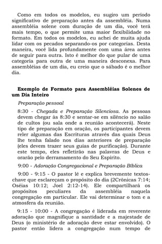 Como em todos os modelos, eu sugiro um período
significativo de preparação antes da assembléia. Numa
assembléia solene com duração de um dia, você terá
mais tempo, o que permite uma maior flexibilidade no
formato. Em todos os modelos, eu achei de muita ajuda
lidar com os pecados separando-os por categorias. Desta
maneira, você lida profundamente com uma área antes
de seguir para outra. Isto é melhor do que pular de uma
categoria para outra de uma maneira desconexa. Para
assembléias de um dia, eu creio que o sábado é o melhor
dia.


  Exemplo de Formato para Assembléias Solenes de
um Dia Inteiro
  Preparação pessoal
  8:30 - Chegada e Preparação Silenciosa. As pessoas
  devem chegar às 8:30 e sentar-se em silêncio no salão
  de cultos (ou sala onde a reunião acontecerá). Neste
  tipo de preparação em oração, os participantes devem
  reler algumas das Escrituras através das quais Deus
  lhe tenha falado nos dias anteriores de preparação
  (eles devem trazer seus guias de purificação). Durante
  este tempo, eles refletirão nas palavras de Deus e
  orarão pelo derramamento do Seu Espírito.
  9:00 - Adoração Congregacional e Preparação Bíblica
  9:00 - 9:15 - O pastor lê e explica brevemente textos-
chave que esclareçam o propósito do dia (2Crônicas 7:14;
Oséias 10:12; Joel 2:12-14). Ele compartilhará os
propósitos    peculiares    da    assembléia    naquela
congregação em particular. Ele vai determinar o tom e a
atmosfera da reunião.
  9:15 - 10:00 - A congregação é liderada em reverente
adoração que magnifique a santidade e a majestade de
Deus (o ministério de adoração deve estar envolvido). O
pastor então lidera a congregação num tempo de
 