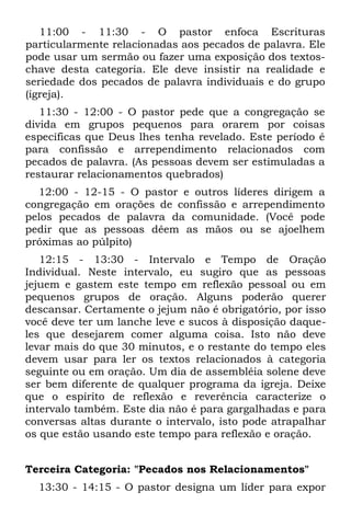 11:00 - 11:30 - O pastor enfoca Escrituras
particularmente relacionadas aos pecados de palavra. Ele
pode usar um sermão ou fazer uma exposição dos textos-
chave desta categoria. Ele deve insistir na realidade e
seriedade dos pecados de palavra individuais e do grupo
(igreja).
   11:30 - 12:00 - O pastor pede que a congregação se
divida em grupos pequenos para orarem por coisas
específicas que Deus lhes tenha revelado. Este período é
para confissão e arrependimento relacionados com
pecados de palavra. (As pessoas devem ser estimuladas a
restaurar relacionamentos quebrados)
  12:00 - 12-15 - O pastor e outros líderes dirigem a
congregação em orações de confissão e arrependimento
pelos pecados de palavra da comunidade. (Você pode
pedir que as pessoas dêem as mãos ou se ajoelhem
próximas ao púlpito)
   12:15 - 13:30 - Intervalo e Tempo de Oração
Individual. Neste intervalo, eu sugiro que as pessoas
jejuem e gastem este tempo em reflexão pessoal ou em
pequenos grupos de oração. Alguns poderão querer
descansar. Certamente o jejum não é obrigatório, por isso
você deve ter um lanche leve e sucos à disposição daque-
les que desejarem comer alguma coisa. Isto não deve
levar mais do que 30 minutos, e o restante do tempo eles
devem usar para ler os textos relacionados à categoria
seguinte ou em oração. Um dia de assembléia solene deve
ser bem diferente de qualquer programa da igreja. Deixe
que o espírito de reflexão e reverência caracterize o
intervalo também. Este dia não é para gargalhadas e para
conversas altas durante o intervalo, isto pode atrapalhar
os que estão usando este tempo para reflexão e oração.


Terceira Categoria: "Pecados nos Relacionamentos"
  13:30 - 14:15 - O pastor designa um líder para expor
 