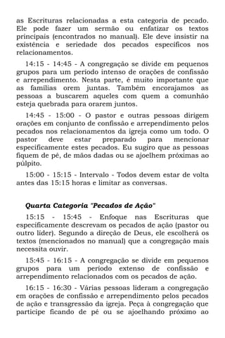 as Escrituras relacionadas a esta categoria de pecado.
Ele pode fazer um sermão ou enfatizar os textos
principais (encontrados no manual). Ele deve insistir na
existência e seriedade dos pecados específicos nos
relacionamentos.
   14:15 - 14:45 - A congregação se divide em pequenos
grupos para um período intenso de orações de confissão
e arrependimento. Nesta parte, é muito importante que
as famílias orem juntas. Também encorajamos as
pessoas a buscarem aqueles com quem a comunhão
esteja quebrada para orarem juntos.
   14:45 - 15:00 - O pastor e outras pessoas dirigem
orações em conjunto de confissão e arrependimento pelos
pecados nos relacionamentos da igreja como um todo. O
pastor    deve   estar   preparado    para   mencionar
especificamente estes pecados. Eu sugiro que as pessoas
fiquem de pé, de mãos dadas ou se ajoelhem próximas ao
púlpito.
  15:00 - 15:15 - Intervalo - Todos devem estar de volta
antes das 15:15 horas e limitar as conversas.


  Quarta Categoria "Pecados de Ação"
   15:15 - 15:45 - Enfoque nas Escrituras que
especificamente descrevam os pecados de ação (pastor ou
outro líder). Segundo a direção de Deus, ele escolherá os
textos (mencionados no manual) que a congregação mais
necessita ouvir.
   15:45 - 16:15 - A congregação se divide em pequenos
grupos para um período extenso de confissão e
arrependimento relacionados com os pecados de ação.
  16:15 - 16:30 - Várias pessoas lideram a congregação
em orações de confissão e arrependimento pelos pecados
de ação e transgressão da igreja. Peça à congregação que
participe ficando de pé ou se ajoelhando próximo ao
 