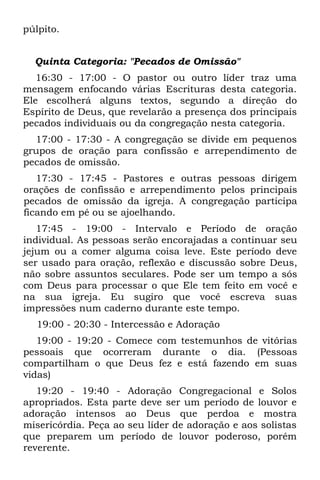 púlpito.


  Quinta Categoria: "Pecados de Omissão"
   16:30 - 17:00 - O pastor ou outro líder traz uma
mensagem enfocando várias Escrituras desta categoria.
Ele escolherá alguns textos, segundo a direção do
Espírito de Deus, que revelarão a presença dos principais
pecados individuais ou da congregação nesta categoria.
  17:00 - 17:30 - A congregação se divide em pequenos
grupos de oração para confissão e arrependimento de
pecados de omissão.
   17:30 - 17:45 - Pastores e outras pessoas dirigem
orações de confissão e arrependimento pelos principais
pecados de omissão da igreja. A congregação participa
ficando em pé ou se ajoelhando.
   17:45 - 19:00 - Intervalo e Período de oração
individual. As pessoas serão encorajadas a continuar seu
jejum ou a comer alguma coisa leve. Este período deve
ser usado para oração, reflexão e discussão sobre Deus,
não sobre assuntos seculares. Pode ser um tempo a sós
com Deus para processar o que Ele tem feito em você e
na sua igreja. Eu sugiro que você escreva suas
impressões num caderno durante este tempo.
  19:00 - 20:30 - Intercessão e Adoração
   19:00 - 19:20 - Comece com testemunhos de vitórias
pessoais que ocorreram durante o dia. (Pessoas
compartilham o que Deus fez e está fazendo em suas
vidas)
   19:20 - 19:40 - Adoração Congregacional e Solos
apropriados. Esta parte deve ser um período de louvor e
adoração intensos ao Deus que perdoa e mostra
misericórdia. Peça ao seu líder de adoração e aos solistas
que preparem um período de louvor poderoso, porém
reverente.
 