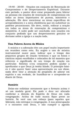19:40 - 20:00 - Orações em conjunto de Renovação de
Compromisso e de Despertamento Espiritual. Durante
este período, o pastor deve estar preparado para liderar
as pessoas em orações de renovação de compromisso em
todas as áreas importantes de pureza, ministério e
adoração. Ele deve mencionar as áreas específicas de
arrependimento e a nova obediência que irá substituir os
padrões pecaminosos. Ele deve, então, enfocar a oração
em todas as áreas de renovação de compromisso e
ministério. A noite pode ser concluída com orações em
conjunto pedindo que um despertamento genuíno se
derrame sobre a igreja e a nação toda.


  Uma Palavra Acerca da Música
   A música e a adoração têm um papel muito importante
em reuniões como esta. Eu sugiro o uso de música
instrumental suave para indicar que o tempo dos
pequenos grupos de oração terminou e que os hinos e
cânticos sejam escolhidos e colocados de tal maneira que
reforcem o significado de um tempo de oração em
particular. Solistas e/ou conjuntos podem ajudar a
aprofundar o que Deus já tenha falado. O princípio bási-
co é não querer fazer uma apresentação ou um show,
nada deve tirar a atenção do propósito de adorar em
espírito e em verdade, de humilhar-se e arrepender-se
diante de Deus.


  Sumário
   Deixe-me enfatizar novamente que o formato acima é
só um modelo geral. Ele pode e deve ser alterado
conforme a direção do Espírito de Deus em cada
congregação. Acima de tudo nunca fique preso ao
horário. Se você usa um esboço (para aqueles que
lideram), não entregue à congregação. A sua preocupação
é o encontro com Deus, e não cumprir a agenda
 