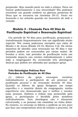 preparada. Seja usando parte ou todo o esboço. Deus vai
honrar poderosamente a sua sinceridade! Nós podemos
encontrar um grande conforto na gloriosa promessa de
Deus que se encontra em Jeremias 29:13, Vocês me
buscarão e me acharão quando me buscarem do todo o
coração.


    Modelo 3 - Chamada Para 40 Dias de
Purificação Espiritual e Renovação Espiritual
   Um período de 40 dias para purificação, preparação e
transformação frequentemente tem um significado muito
especial. Nós vemos poderosos exemplos nas vidas de
Moisés e de Jesus (Êxodo 24:18, Mateus 4:2). Há várias
maneiras de abordar uma renovação em 40 dias e tais
períodos podem ser convocados por várias razões. Se
levados a sério, tais períodos de purificação terão um
tremendo impacto nos crentes individualmente e sobre
toda a congregação! Eu recomendo três abordagens
básicas que podem ser adotadas por qualquer igreja.


  Três Estratégias Práticas Para
  Períodos de Purificação de 40 Dias
   (1)   Líderes   da    igreja    encorajam    membros
individualmente a participarem de um processo de
purificação pessoal e de renovação durante 40 dias.
Quando os líderes da igreja designam um tempo
específico e o mantém diante da congregação, minha
experiência tem demonstrado que é melhor e envolve
mais pessoas. Embora a ênfase seja promovida pela
igreja, a participação é decidida pelos membros
individualmente. Esta abordagem não é altamente
estruturada, e as pessoas vão caminhar no ritmo delas.
No entanto, eu encorajo os líderes a pedirem ao seu povo
que faça um compromisso sério de realizar o processo. De
 