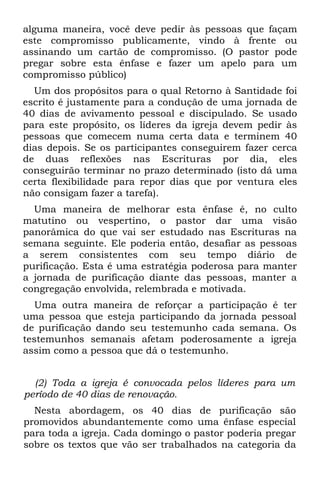 alguma maneira, você deve pedir às pessoas que façam
este compromisso publicamente, vindo à frente ou
assinando um cartão de compromisso. (O pastor pode
pregar sobre esta ênfase e fazer um apelo para um
compromisso público)
  Um dos propósitos para o qual Retorno à Santidade foi
escrito é justamente para a condução de uma jornada de
40 dias de avivamento pessoal e discipulado. Se usado
para este propósito, os líderes da igreja devem pedir às
pessoas que comecem numa certa data e terminem 40
dias depois. Se os participantes conseguirem fazer cerca
de duas reflexões nas Escrituras por dia, eles
conseguirão terminar no prazo determinado (isto dá uma
certa flexibilidade para repor dias que por ventura eles
não consigam fazer a tarefa).
  Uma maneira de melhorar esta ênfase é, no culto
matutino ou vespertino, o pastor dar uma visão
panorâmica do que vai ser estudado nas Escrituras na
semana seguinte. Ele poderia então, desafiar as pessoas
a serem consistentes com seu tempo diário de
purificação. Esta é uma estratégia poderosa para manter
a jornada de purificação diante das pessoas, manter a
congregação envolvida, relembrada e motivada.
   Uma outra maneira de reforçar a participação é ter
uma pessoa que esteja participando da jornada pessoal
de purificação dando seu testemunho cada semana. Os
testemunhos semanais afetam poderosamente a igreja
assim como a pessoa que dá o testemunho.


  (2) Toda a igreja é convocada pelos líderes para um
período de 40 dias de renovação.
  Nesta abordagem, os 40 dias de purificação são
promovidos abundantemente como uma ênfase especial
para toda a igreja. Cada domingo o pastor poderia pregar
sobre os textos que vão ser trabalhados na categoria da
 