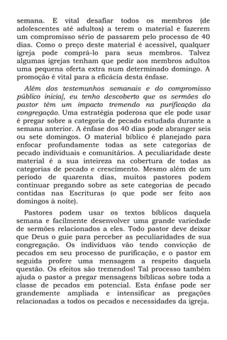 semana. E vital desafiar todos os membros (de
adolescentes até adultos) a terem o material e fazerem
um compromisso sério de passarem pelo processo de 40
dias. Como o preço deste material é acessível, qualquer
igreja pode comprá-lo para seus membros. Talvez
algumas igrejas tenham que pedir aos membros adultos
uma pequena oferta extra num determinado domingo. A
promoção é vital para a eficácia desta ênfase.
  Além dos testemunhos semanais e do compromisso
público inicia], eu tenho descoberto que os sermões do
pastor têm um impacto tremendo na purificação da
congregação. Uma estratégia poderosa que ele pode usar
é pregar sobre a categoria de pecado estudada durante a
semana anterior. A ênfase dos 40 dias pode abranger seis
ou sete domingos. O material bíblico é planejado para
enfocar profundamente todas as sete categorias de
pecado individuais e comunitários. A peculiaridade deste
material é a sua inteireza na cobertura de todas as
categorias de pecado e crescimento. Mesmo além de um
período de quarenta dias, muitos pastores podem
continuar pregando sobre as sete categorias de pecado
contidas nas Escrituras (o que pode ser feito aos
domingos à noite).
   Pastores podem usar os textos bíblicos daquela
semana e facilmente desenvolver uma grande variedade
de sermões relacionados a eles. Todo pastor deve deixar
que Deus o guie para perceber as peculiaridades de sua
congregação. Os indivíduos vão tendo convicção de
pecados em seu processo de purificação, e o pastor em
seguida profere uma mensagem a respeito daquela
questão. Os efeitos são tremendos! Tal processo também
ajuda o pastor a pregar mensagens bíblicas sobre toda a
classe de pecados em potencial. Esta ênfase pode ser
grandemente ampliada e intensificar as pregações
relacionadas a todos os pecados e necessidades da igreja.
 