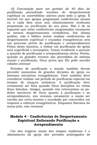 (3) Convocação para um período de 40 dias de
purificação precedendo reuniões de despertamento
espiritual ou assembléias solenes para toda a igreja. É
incrível ver que igrejas programam conferências anuais
ou a cada dois anos sem absolutamente nenhuma
preparação ou purificação do seu povo. Não é de se
espantar que estas conferências programadas raramente
se tornem despertamentos verdadeiros. Em última
análise, não é bíblico tentar realizar conferências de
despertamento espiritual e cruzadas evangelísticas sem
um processo prévio de purificação e arrependimento!
Feitos desta maneira, a ênfase em purificação da igreja
será superficial e incompleta. Temos tendência a atenuar
a questão de purificação e arrependimento sérios. Porém,
quando os grandes eventos são precedidos de intensa
oração e purificação, Deus prova que Ele pode sacudir
cidades inteiras!
   Períodos de purificação e oração também devem
preceder momentos de grandes decisões da igreja ou
intensas iniciativas evangelísticas. Você também deve
considerar realizar um período de purificação especial em
tempos de ataques satânicos. A purificação deve
certamente ser feita quando Deus disciplina ou retém
Suas bênçãos. Amigos, quando nós retornarmos os pa-
drões imutáveis de Deus quanto à purificação e ao
arrependimento, nós veremos novamente a nação ser
varrida por aviva-mentos e inundada por conversões em
resposta a esforços evangelísticos. Enquanto fizermos do
nosso jeito, não veremos!


  Modelo 4 - Conferências de Despertamento
     Espiritual Enfocando Purificação e
               Arrependimento
  Um dos trágicos sinais dos tempos modernos é o
afastamento da igreja dos períodos prolongados de
 