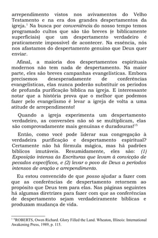 arrependimento vistos nos avivamentos do Velho
Testamento e na era dos grandes despertamentos da
igreja.1 Na busca por conveniência do nosso tempo temos
programado cultos que são tão breves (e biblicamente
superficiais) que um despertamento verdadeiro é
praticamente impossível de acontecer. Na essência, nós
nos afastamos do despertamento genuíno que Deus quer
enviar.
   Afinal, a maioria dos despertamentos espirituais
modernos não tem nada de despertamento. Na maior
parte, eles são breves campanhas evangelísticas. Embora
precisemos      desesperadamente      de     conferências
evangelísticas, elas nunca poderão substituir os períodos
de profunda purificação bíblica na igreja. E interessante
notar que a história prova que o melhor que podemos
fazer pelo evangelismo é levar a igreja de volta a uma
atitude de arrependimento!
  Quando a igreja experimenta um despertamento
verdadeiro, as conversões não só se multiplicam, elas
são comprovadamente mais genuínas e duradouras!15
   Então, como você pode liderar sua congregação à
verdadeira purificação e despertamento espiritual?
Certamente não há fórmula mágica, mas há padrões
bíblicos imutáveis. Resumidamente, eles são: (1)
Exposição intensa às Escrituras que levam à convicção de
pecados específicos, e (2) levar o povo de Deus a períodos
intensos de oração e arrependimento.
  Eu estou convencido de que posso ajudar a fazer com
que as conferências de despertamento retornem ao
propósito que Deus tem para elas. Nas páginas seguintes
há algumas diretrizes para fazer com que as conferências
de despertamento sejam verdadeiramente bíblicas e
produzam mudança de vida.

1
 "ROBERTS, Owen Richard. Glory Filled the Land. Wheaton, Illinois: International
Awakening Press, 1989, p. 115.
 