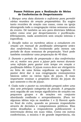 Passos Práticos para a Realização de Séries
       de Conferências de Despertamento
1. Marque uma data distante o suficiente para permitir
 várias reuniões de oração preparatórias. Eu sugiro
 tanto reuniões de oração nas casas, como na igreja
 abrangendo toda a congregação várias semanas antes
 do evento. Dê também ao seu povo diretrizes bíblicas
 sobre como orar por despertamento e purificação.
 (Obviamente, nada acontecerá sem oração intensa e
 específica).
2. Desafie todos os membros ativos a estudarem em
  oração um manual de purificação abrangente antes
  das conferências. Eu recomendo pelo menos um
  período de duas semanas de preparação. Você pode
  também considerar uma preparação de 40 dias.
3. Durante o período de preparação e das conferências
  em si, motive seu povo a jejuar pelo menos durante
  uma refeição para gastar este tempo em oração e
  purificação bíblica. O jejum nunca deve ser obrigatório
  ou feito de uma forma orgulhosa ou legalista. O
  pastor deve dar à sua congregação ensinamentos
  básicos sobre os vários tipos de jejum. É mais
  importante ensinar o propósito divino do jejum do
  que somente o rito de jejuar.
4. Cada noite o pastor ou convidado pregará sobre uma
  das sete principais categorias de pecado. A pregação
  será seguida de um tempo significativo de orações em
  pequenos grupos e de orações em conjunto
  abordando confissão e arrependimento. (Para ter
  algumas idéias veja os modelos 1 e 2) Haverá apelo
  no final do culto, quando as pessoas responderão
  através de decisões e compromissos públicos. Elas
  serão desafiadas a responderem publicamente à
  intervenção divina em suas vidas. Como em outras
  conferências, a música é de grande importância, ela
 