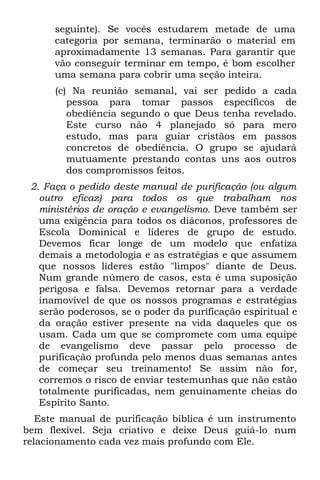seguinte). Se vocês estudarem metade de uma
      categoria por semana, terminarão o material em
      aproximadamente 13 semanas. Para garantir que
      vão conseguir terminar em tempo, é bom escolher
      uma semana para cobrir uma seção inteira.
      (c) Na reunião semanal, vai ser pedido a cada
         pessoa para tomar passos específicos de
         obediência segundo o que Deus tenha revelado.
         Este curso não 4 planejado só para mero
         estudo, mas para guiar cristãos em passos
         concretos de obediência. O grupo se ajudará
         mutuamente prestando contas uns aos outros
         dos compromissos feitos.
 2. Faça o pedido deste manual de purificação (ou algum
   outro eficaz) para todos os que trabalham nos
   ministérios de oração e evangelismo. Deve também ser
   uma exigência para todos os diáconos, professores de
   Escola Dominical e líderes de grupo de estudo.
   Devemos ficar longe de um modelo que enfatiza
   demais a metodologia e as estratégias e que assumem
   que nossos líderes estão "limpos" diante de Deus.
   Num grande número de casos, esta é uma suposição
   perigosa e falsa. Devemos retornar para a verdade
   inamovível de que os nossos programas e estratégias
   serão poderosos, se o poder da purificação espiritual e
   da oração estiver presente na vida daqueles que os
   usam. Cada um que se compromete com uma equipe
   de evangelismo deve passar pelo processo de
   purificação profunda pelo menos duas semanas antes
   de começar seu treinamento! Se assim não for,
   corremos o risco de enviar testemunhas que não estão
   totalmente purificadas, nem genuinamente cheias do
   Espírito Santo.
   Este manual de purificação bíblica é um instrumento
bem flexível. Seja criativo e deixe Deus guiá-lo num
relacionamento cada vez mais profundo com Ele.
 