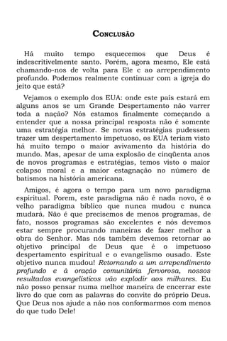 CONCLUSÃO

   Há    muito   tempo    esquecemos   que   Deus    é
indescritivelmente santo. Porém, agora mesmo, Ele está
chamando-nos de volta para Ele c ao arrependimento
profundo. Podemos realmente continuar com a igreja do
jeito que está?
  Vejamos o exemplo dos EUA: onde este país estará em
alguns anos se um Grande Despertamento não varrer
toda a nação? Nós estamos finalmente começando a
entender que a nossa principal resposta não é somente
uma estratégia melhor. Se novas estratégias pudessem
trazer um despertamento impetuoso, os EUA teriam visto
há muito tempo o maior avivamento da história do
mundo. Mas, apesar de uma explosão de cinqüenta anos
de novos programas e estratégias, temos visto o maior
colapso moral e a maior estagnação no número de
batismos na história americana.
   Amigos, é agora o tempo para um novo paradigma
espiritual. Porem, este paradigma não é nada novo, é o
velho paradigma bíblico que nunca mudou c nunca
mudará. Não é que precisemos de menos programas, de
fato, nossos programas são excelentes e nós devemos
estar sempre procurando maneiras de fazer melhor a
obra do Senhor. Mas nós também devemos retornar ao
objetivo principal de Deus que é o impetuoso
despertamento espiritual e o evangelismo ousado. Este
objetivo nunca mudou! Retornando a um arrependimento
profundo e à oração comunitária fervorosa, nossos
resultados evangelísticos vão explodir aos milhares. Eu
não posso pensar numa melhor maneira de encerrar este
livro do que com as palavras do convite do próprio Deus.
Que Deus nos ajude a não nos conformarmos com menos
do que tudo Dele!
 