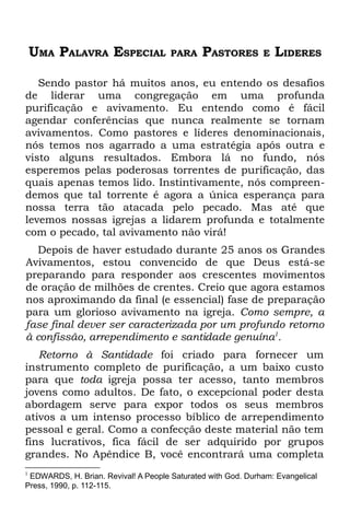 UMA PALAVRA ESPECIAL              PARA    PASTORES        E   LIDERES

   Sendo pastor há muitos anos, eu entendo os desafios
de liderar uma congregação em uma profunda
purificação e avivamento. Eu entendo como é fácil
agendar conferências que nunca realmente se tornam
avivamentos. Como pastores e líderes denominacionais,
nós temos nos agarrado a uma estratégia após outra e
visto alguns resultados. Embora lá no fundo, nós
esperemos pelas poderosas torrentes de purificação, das
quais apenas temos lido. Instintivamente, nós compreen-
demos que tal torrente é agora a única esperança para
nossa terra tão atacada pelo pecado. Mas até que
levemos nossas igrejas a lidarem profunda e totalmente
com o pecado, tal avivamento não virá!
  Depois de haver estudado durante 25 anos os Grandes
Avivamentos, estou convencido de que Deus está-se
preparando para responder aos crescentes movimentos
de oração de milhões de crentes. Creio que agora estamos
nos aproximando da final (e essencial) fase de preparação
para um glorioso avivamento na igreja. Como sempre, a
fase final dever ser caracterizada por um profundo retorno
à confissão, arrependimento e santidade genuína1.
   Retorno à Santidade foi criado para fornecer um
instrumento completo de purificação, a um baixo custo
para que toda igreja possa ter acesso, tanto membros
jovens como adultos. De fato, o excepcional poder desta
abordagem serve para expor todos os seus membros
ativos a um intenso processo bíblico de arrependimento
pessoal e geral. Como a confecção deste material não tem
fins lucrativos, fica fácil de ser adquirido por grupos
grandes. No Apêndice B, você encontrará uma completa
1
 EDWARDS, H. Brian. Revival! A People Saturated with God. Durham: Evangelical
Press, 1990, p. 112-115.
 