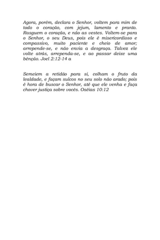 Agora, porém, declara o Senhor, voltem para mim de
todo o coração, com jejum, lamento e pranto.
Rasguem o coração, e não as vestes. Voltem-se para
o Senhor, o seu Deus, pois ele é misericordioso e
compassivo, muito paciente e cheio de amor;
arrepende-se, e não envia a desgraça. Talvez ele
volte atrás, arrependa-se, e ao passar deixe uma
bênção. Joel 2:12-14 a


Semeiem a retidão para si, colham o fruto da
lealdade, e façam sulcos no seu solo não arado; pois
é hora de buscar o Senhor, até que ele venha e faça
chover justiça sobre vocês. Oséias 10:12
 