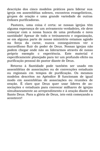 descrição dos cinco modelos práticos para liderar sua
igreja em assembléias solenes, encontros evangelísticos,
grupos de oração e uma grande variedade de outras
ênfases purificadoras.
   Pastores, uma coisa é certa: se nossas igrejas têm
alguma esperança de um avivamento verdadeiro, ele deve
começar com a nossa busca de uma profunda e nova
santidade! Apesar de todo o treinamento e organização,
se em alguma parte de nosso ministério estamos agindo
na força da carne, nunca conseguiremos ver o
maravilhoso fluir do poder de Deus. Nossas igrejas não
podem chegar onde não as liderarmos através de nosso
próprio exemplo c experiência. Este material é
especificamente planejado para ter um profundo efeito na
purificação pessoal do pastor diante de Deus.
  Retorno à Santidade pode também ser usado em
assembléias de associações ou de convenções estaduais
ou regionais cm tempos de purificação. Os mesmos
modelos descritos no Apêndice B funcionam de igual
modo em assembléias de associações ou reuniões de
oração. É claro que Deus quer usar líderes de as-
sociações e estaduais para convocar milhares de igrejas
simultaneamente ao arrependimento e à oração diante do
Santo Deus. Para a glória de Deus, isto está começando a
acontecer!
 