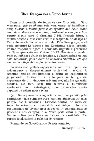 UMA ORAÇÃO      PARA   TODO LEITOR

   Deus está convidando todos os que O escutam. Se o
meu povo, que se chama pelo meu nome, se humilhar e
orar, buscar a minha face e se afastar dos seus maus
caminhos, dos céus o ouvirei, perdoarei o seu pecado e
curarei a sua terra (2 Crônicas 7:14). Prezado leitor, a
minha oração é que você escute e responda ao desejo de
Deus de revolucionar a sua vida. Pela Sua graça, você
pode encontrá-Lo através das Escrituras nesta jornada!
Vamos responder agora a chamada urgente e promessa
de Deus que está em Oséias 10:12 Semeiem a retidão
para si, colham o fruto da lealdade, e façam sulcos no seu
solo não arado; pois é hora de buscar o SENHOR, até que
ele venha e faça chover justiça sobre vocês.
   Palavras não podem expressar a natureza urgente de
avivamento e despertamento espiritual maciços. A
América está-se equilibrando à beira do catastrófico
julgamento. Enquanto há razão para se ter grande
esperança de um vindouro avivamento, não há garantia
alguma. De fato, sem um retorno à humildade
verdadeira, nem estratégias, nem promoções serão
capazes de salvar nossa terra.
  Que Deus possa nos agraciar com uma paixão pela
santidade - não somente para "sermos abençoados" mas
porque nós O amamos. Queridos santos, no meio de
toda importante e necessária estratégia, não nos
esqueçamos de alvejar nossas vestes. A colheita está-se
perdendo nos campos, e o Noivo pode estar à porta.
Vamos voltar para Deus na beleza da santidade. Ele
espera ansiosamente pelo nosso retorno!
  Rumando ao Novo Grande Despertamento,
                                       Gregory R. Frizzell
 