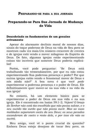 PREPARANDO-SE     PARA A SUA JORNADA


 Preparando-se Para Sua Jornada de Mudança
                   de Vida


Descobrindo os fundamentos de um genuíno
avivamento
  Apesar do alarmante declínio moral de nossos dias,
sinais do toque poderoso de Deus na vida de Seu povo se
mostram cada vez mais.Um número crescente de crentes
e de igrejas está vendo o mover milagroso do Espírito de
Deus. De fato, algumas igrejas estão experimentando
coisas tão incríveis que somente Deus poderia explicá-
las!
   Porém, você pode perguntar: "Se Deus está
trabalhando tão tremendamente, por que eu não estou
experimentando Sua poderosa presença e poder? Por que
outras igrejas estão vendo o fenomenal mover de Deus e
nós ainda não?" A boa nova é que você pode
experimentar a poderosa presença e o poder de Deus. Ele
definitivamente quer mover-se na sua vida e na vida da
sua igreja!
   No entanto, há um elemento básico para se
experimentar o poder de Deus em sua vida e na sua
igreja. Ele é encontrado em Isaías 59:1-2; Vejam! O braço
do Senhor não está tão encolhido que não possa salvar, e o
seu ouvido tão surdo que não possa ouvir. Mas as suas
maldades separaram vocês do seu Deus; os seus pecados
esconderam de vocês o rosto dele, e por isso ele não os
ouvirá.
 Meu amigo, você vê o ponto crucial da questão?
Embora Deus esteja desejoso de tocar Seu povo, os
 