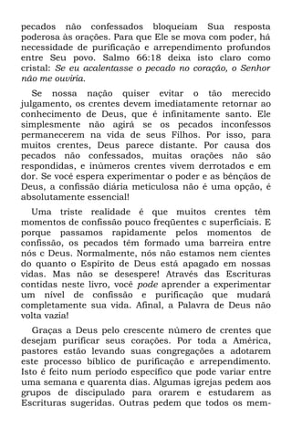 pecados não confessados bloqueiam Sua resposta
poderosa às orações. Para que Ele se mova com poder, há
necessidade de purificação e arrependimento profundos
entre Seu povo. Salmo 66:18 deixa isto claro como
cristal: Se eu acalentasse o pecado no coração, o Senhor
não me ouviria.
   Se nossa nação quiser evitar o tão merecido
julgamento, os crentes devem imediatamente retornar ao
conhecimento de Deus, que é infinitamente santo. Ele
simplesmente não agirá se os pecados inconfessos
permanecerem na vida de seus Filhos. Por isso, para
muitos crentes, Deus parece distante. Por causa dos
pecados não confessados, muitas orações não são
respondidas, e inúmeros crentes vivem derrotados e em
dor. Se você espera experimentar o poder e as bênçãos de
Deus, a confissão diária meticulosa não é uma opção, é
absolutamente essencial!
   Uma triste realidade é que muitos crentes têm
momentos de confissão pouco freqüentes c superficiais. E
porque passamos rapidamente pelos momentos de
confissão, os pecados têm formado uma barreira entre
nós c Deus. Normalmente, nós não estamos nem cientes
do quanto o Espírito de Deus está apagado em nossas
vidas. Mas não se desespere! Através das Escrituras
contidas neste livro, você pode aprender a experimentar
um nível de confissão e purificação que mudará
completamente sua vida. Afinal, a Palavra de Deus não
volta vazia!
   Graças a Deus pelo crescente número de crentes que
desejam purificar seus corações. Por toda a América,
pastores estão levando suas congregações a adotarem
este processo bíblico de purificação e arrependimento.
Isto é feito num período específico que pode variar entre
uma semana e quarenta dias. Algumas igrejas pedem aos
grupos de discipulado para orarem e estudarem as
Escrituras sugeridas. Outras pedem que todos os mem-
 