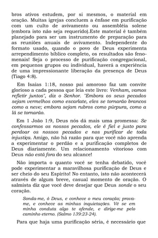 bros ativos estudem, por si mesmos, o material em
oração. Muitas igrejas concluem a ênfase em purificação
com um culto de avivamento ou assembléia solene
(embora isto não seja requerido).Este material é também
planejado para ser um instrumento de preparação para
as reuniões anuais de avivamento. Independente do
formato usado, quando o povo de Deus experimenta
arrependimento bíblico completo, os resultados são feno-
menais! Seja o processo de purificação congregacional,
em pequenos grupos ou individual, haverá a experiência
de uma impressionante liberação da presença de Deus
(Tiago 4:8).
   Em Isaías 1:18, nosso pai amoroso faz um convite
glorioso a cada pessoa que leia este livro: Venham, vamos
refletir juntos", diz o Senhor. "Embora os seus pecados
sejam vermelhos como escarlate, eles se tornarão brancos
como a neve; embora sejam rubros como púrpura, como a
lã se tornarão.
   Em 1 João 1:9, Deus nós dá mais uma promessa: Se
confessarmos os nossos pecados, ele é fiel e justo para
perdoar os nossos pecados e nos purificar de toda
injustiça. Amigo, não há razão para que você não aprenda
a experimentar o perdão e a purificação completos de
Deus diariamente. Um relacionamento vitorioso com
Deus não está fora do seu alcance!
  Não importa o quanto você se tenha debatido, você
pode experimentar a maravilhosa purificação de Deus e
ser cheio do seu Espírito! No entanto, isto não acontecerá
através de algum breve, casual momento de oração. O
salmista diz que você deve desejar que Deus sonde o seu
coração.
    Sonda-me, ó Deus, e conhece o meu coração; prova-
    me, e conhece as minhas inquietações. Vê se em
    minha conduta algo te ofende, e dirige-me pelo
    caminho eterno. (Salmo 139:23-24).
  Para que haja uma purificação séria, é necessário que
 