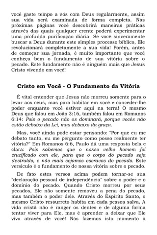 você gaste tempo a sós com Deus regularmente, assim
sua vida será examinada de forma completa. Nas
próximas páginas você descobrirá maneiras práticas
através das quais qualquer crente poderá experimentar
uma profunda purificação diária. Se você sinceramente
buscar a Deus durante este simples processo bíblico, Ele
revolucionará completamente a sua vida! Porém, antes
de começar sua jornada, é muito importante que você
conheça bem o fundamento de sua vitória sobre o
pecado. Este fundamento não é ninguém mais que Jesus
Cristo vivendo em você!


  Cristo em Você - O Fundamento da Vitória
   É vital entender que Jesus não morreu somente para o
levar aos céus, mas para habitar em você e conceder-lhe
poder enquanto você estiver aqui na terra! O mesmo
Deus que falou em João 3:16, também falou em Romanos
6:14: Pois o pecado não os dominará, porque vocês não
estão debaixo da Lei, mas debaixo da graça.
   Mas, você ainda pode estar pensando: "Por que eu me
debato tanto, eu me pergunto como posso realmente ter
vitória?" Em Romanos 6:6, Paulo dá uma resposta bela e
clara: Pois sabemos que o nosso velho homem foi
crucificado com ele, para que o corpo do pecado seja
destruído, e não mais sejamos escravos do pecado. Este
versículo é o fundamento de nossa vitória sobre o pecado.
   De fato estes versos acima podem tornar-se sua
"declaração pessoal de independência" sobre o poder e o
domínio do pecado. Quando Cristo morreu por seus
pecados, Ele não somente removeu a pena do pecado,
mas também o poder dele. Através do Espírito Santo, o
mesmo Cristo ressurreto habita em cada pessoa salva. A
vida cristã não é ranger os dentes e de alguma forma
tentar viver para Ele, mas é aprender a deixar que Ele
viva através de você! Nós fazemos isto momento a
 
