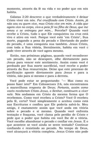 momento, através da fé na vida e no poder que em nós
habita.
   Gálatas 2:20 descreve o que verdadeiramente é deixar
Cristo viver em nós. Fui crucificado com Cristo. Assim, já
não sou eu quem vive, mas Cristo vive em mim. A vida que
agora vivo no corpo, vivo-a peia fé no filho de Deus, que me
amou e se entregou por mim... Percebe? Quando você
recebe a Cristo, tudo o que Ele conquistou na cruz está
vivo e ativo em você. Porque você está "em Cristo", Sua
morte, pagando a pena do pecado e libertando do poder
do pecado, é uma conquista sua também. Jesus Cristo,
com toda a Sua vitória, literalmente, habita em você c
pode viver através de você agora mesmo.
   Então, nas próximas páginas, quando você reconhecer
um pecado, não se desespere, olhe diretamente para
Jesus para vencer este sentimento. Assim como você é
perdoado por Sua morte sacrificial, você recebe o poder
através da Sua ressurreição. Deixe que este processo de
purificação aponte diretamente para Jesus e para a
vitória, não para si mesmo e para a derrota.
  Você pode estar se perguntando: "— Mas como eu
posso fazer isto?" Em Colossenses 2:6, nós encontramos
a maravilhosa resposta de Deus; Portanto, assim como
vocês receberam Cristo Jesus, o Senhor, continuem a viver
nele. Nós andamos em Cristo da mesma forma que O
recebemos. Como você recebeu a Cristo? Você O recebeu
pela fé, certo? Você simplesmente o aceitou como está
nas Escrituras e confiou que Ele poderia salvá-lo. Meu
amigo, é exatamente assim que você anda em vitória
sobre o pecado e si mesmo. Quando você enfrenta
tentação e fraqueza, você clama pelo perdão de Cristo e
pede que o poder que habita em você lhe dê a vitória.
Você escolhe abandonar o pecado c confiar em Jesus. E o
que acontece se você ainda se sente tentado? Continue
confiando e resistindo ao pecado. No tempo de Deus,
você alcançará a vitória completa. Jesus Cristo não pode
 