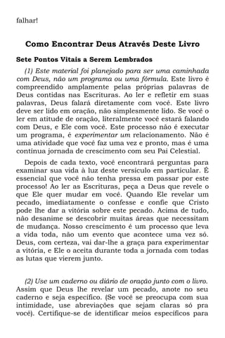 falhar!


  Como Encontrar Deus Através Deste Livro
Sete Pontos Vitais a Serem Lembrados
   (1) Este material foi planejado para ser uma caminhada
com Deus, não um programa ou uma fórmula. Este livro é
compreendido amplamente pelas próprias palavras de
Deus contidas nas Escrituras. Ao ler e refletir em suas
palavras, Deus falará diretamente com você. Este livro
deve ser lido em oração, não simplesmente lido. Se você o
ler em atitude de oração, literalmente você estará falando
com Deus, e Ele com você. Este processo não é executar
um programa, é experimentar um relacionamento. Não é
uma atividade que você faz uma vez e pronto, mas é uma
contínua jornada de crescimento com seu Pai Celestial.
   Depois de cada texto, você encontrará perguntas para
examinar sua vida à luz deste versículo em particular. É
essencial que você não tenha pressa em passar por este
processo! Ao ler as Escrituras, peça a Deus que revele o
que Ele quer mudar em você. Quando Ele revelar um
pecado, imediatamente o confesse e confie que Cristo
pode lhe dar a vitória sobre este pecado. Acima de tudo,
não desanime se descobrir muitas áreas que necessitam
de mudança. Nosso crescimento é um processo que leva
a vida toda, não um evento que acontece uma vez só.
Deus, com certeza, vai dar-lhe a graça para experimentar
a vitória, e Ele o aceita durante toda a jornada com todas
as lutas que vierem junto.


   (2) Use um caderno ou diário de oração junto com o livro.
Assim que Deus lhe revelar um pecado, anote no seu
caderno e seja específico. (Se você se preocupa com sua
intimidade, use abreviações que sejam claras só pra
você). Certifique-se de identificar meios específicos para
 