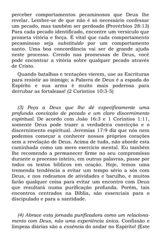 perceber comportamentos pecaminosos que Deus lhe
revelar. Lembre-se de que não é só necessário confessar
um pecado, mas também ser perdoado (Provérbios 28:13)
Para cada pecado identificado, encontre um versículo que
prometa vitória e força. É vital que cada comportamento
pecaminoso seja substituído por um comportamento
santo. Uma boa concordância vai ser de grande ajuda
neste processo. Crendo nas promessas de Deus, você
pode encontrar a vitória sobre qualquer pecado através
de Cristo.
  Quando batalhas e tentações vierem, use as Escrituras
para resistir ao inimigo; a Palavra de Deus é a espada do
Espírito e sua arma é muito mais poderosa para
derrubar as fortalezas! (2 Coríntios 10:3-5)


   (3) Peça a Deus que lhe dê especificamente uma
profunda convicção de pecado e um claro discernimento
espiritual. De acordo com João 16:3 e 1 Coríntios 1:11,
somente Deus pode trazer a verdadeira convicção e o
discernimento espiritual. Jeremias 17:9 diz que nós nem
podemos começar a conhecer nossos próprios corações
sem a revelação de Deus. Acima de tudo, não aborde esta
caminhada como um mero exercício mental. Eu também
lhe recomendo a permanecer firme no seu compromisso
durante o processo inteiro, em outras palavras, passe por
todos os textos bíblicos em oração. Hoje, temos uma
tremenda tendência a evitar um tempo sério a sós com
Deus, e nos rodeamos de atividades e barulho, e muitos
farão qualquer coisa para evitar um encontro com Deus
que resultará numa purificação profunda. Porém, tais
encontros centrados na Bíblia, são essenciais para o
discipulado e para a santidade.


   (4) Abrace esta jornada purificadora como um relaciona-
mento com Deus, não uma experiência única. Confissão e
limpeza diárias são a essência do andar no Espírito! (Este
 