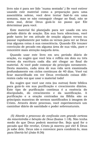 livro não é para ser lido "numa sentada".) Se você estiver
usando este material como a preparação para uma
assembléia solene, você deve tentar fazê-lo em uma
semana, mas se não conseguir chegar ao final, não se
sinta mal, deixe Deus guiá-lo no passo que Ele
determinar para você.
   Este material foi planejado para ser usado em seu
período diário de oração. Em sua hora silenciosa, você
pode tanto ler em atitude de oração alguns versos ou
passar rapidamente por todos os versos para ver se Deus
traz alguma coisa à sua consciência. Quando Ele trouxer
convicção de pecado em alguma área de sua vida, pare e
concentre mais atenção naquela área.
   Quando usar este livro em seu período diário de
oração, eu sugiro que você leia e reflita em dois ou três
versos da escritura cada dia até chegar ao final do
material. Aí você pode começar do princípio novamente.
Desta maneira, cada área de sua vida será examinada
profundamente em ciclos contínuos de 40 dias. Você vai
ficar maravilhado em ver Deus revelando coisas dife-
rentes cada vez que usar o material todo!
  Eu sugiro que você use esta (ou outras) fonte bíblica
para guiá-lo em sua purificação e crescimento diários.
Este tipo de purificação contínua é a essência do
discipulado, do crescimento e da santificação. A
purificação e a oração centradas na Bíblia são as
principais maneiras de sermos santificados à imagem de
Cristo. Através deste processo, você experimentará um
caminhar diário de santidade e poder sobrenaturais.


   (5) Aborde o processo de confissão com grande certeza
da misericórdia e bênção de Deus (Isaías 1:18). Não tenha
medo do que Deus poderá mostrar-lhe. Seja qual for o
pecado que Ele revelar, Cristo já morreu por ele! E Deus
já sabe dele. Deus não o convence para condená-lo, mas
para libertá-lo! (João 8:36)
 