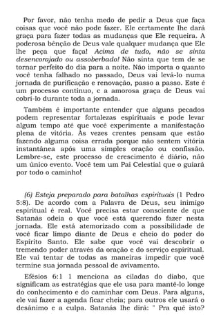 Por favor, não tenha medo de pedir a Deus que faça
coisas que você não pode fazer. Ele certamente lhe dará
graça para fazer todas as mudanças que Ele requeira. A
poderosa bênção de Deus vale qualquer mudança que Ele
lhe peça que faça! Acima de tudo, não se sinta
desencorajado ou assoberbado! Não sinta que tem de se
tornar perfeito do dia para a noite. Não importa o quanto
você tenha falhado no passado, Deus vai levá-lo numa
jornada de purificação e renovação, passo a passo. Este é
um processo contínuo, c a amorosa graça de Deus vai
cobri-lo durante toda a jornada.
   Também é importante entender que alguns pecados
podem representar fortalezas espirituais e pode levar
algum tempo até que você experimente a manifestação
plena de vitória. Às vezes crentes pensam que estão
fazendo alguma coisa errada porque não sentem vitória
instantânea após uma simples oração ou confissão.
Lembre-se, este processo de crescimento é diário, não
um único evento. Você tem um Pai Celestial que o guiará
por todo o caminho!


   (6) Esteja preparado para batalhas espirituais (1 Pedro
5:8). De acordo com a Palavra de Deus, seu inimigo
espiritual é real. Você precisa estar consciente de que
Satanás odeia o que você está querendo fazer nesta
jornada. Ele está atemorizado com a possibilidade de
você ficar limpo diante de Deus e cheio do poder do
Espírito Santo. Ele sabe que você vai descobrir o
tremendo poder através da oração e do serviço espiritual.
Ele vai tentar de todas as maneiras impedir que você
termine sua jornada pessoal de avivamento.
   Efésios 6:1 1 menciona as ciladas do diabo, que
significam as estratégias que ele usa para mantê-lo longe
do conhecimento e do caminhar com Deus. Para alguns,
ele vai fazer a agenda ficar cheia; para outros ele usará o
desânimo e a culpa. Satanás lhe dirá: " Pra quê isto?
 