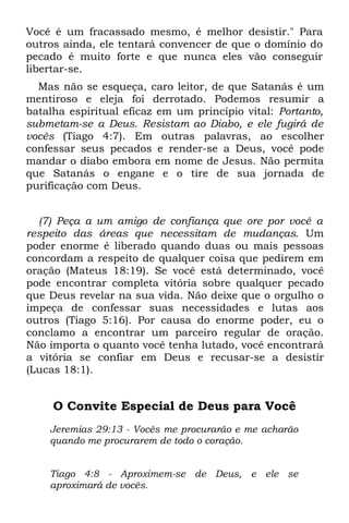 Você é um fracassado mesmo, é melhor desistir." Para
outros ainda, ele tentará convencer de que o domínio do
pecado é muito forte e que nunca eles vão conseguir
libertar-se.
  Mas não se esqueça, caro leitor, de que Satanás é um
mentiroso e eleja foi derrotado. Podemos resumir a
batalha espiritual eficaz em um princípio vital: Portanto,
submetam-se a Deus. Resistam ao Diabo, e ele fugirá de
vocês (Tiago 4:7). Em outras palavras, ao escolher
confessar seus pecados e render-se a Deus, você pode
mandar o diabo embora em nome de Jesus. Não permita
que Satanás o engane e o tire de sua jornada de
purificação com Deus.


  (7) Peça a um amigo de confiança que ore por você a
respeito das áreas que necessitam de mudanças. Um
poder enorme é liberado quando duas ou mais pessoas
concordam a respeito de qualquer coisa que pedirem em
oração (Mateus 18:19). Se você está determinado, você
pode encontrar completa vitória sobre qualquer pecado
que Deus revelar na sua vida. Não deixe que o orgulho o
impeça de confessar suas necessidades e lutas aos
outros (Tiago 5:16). Por causa do enorme poder, eu o
conclamo a encontrar um parceiro regular de oração.
Não importa o quanto você tenha lutado, você encontrará
a vitória se confiar em Deus e recusar-se a desistir
(Lucas 18:1).


     O Convite Especial de Deus para Você
    Jeremias 29:13 - Vocês me procurarão e me acharão
    quando me procurarem de todo o coração.


    Tiago 4:8 - Aproximem-se de Deus, e ele se
    aproximará de vocês.
 