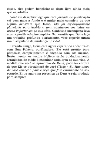 casos, eles podem beneficiar-se deste livro ainda mais
que os adultos.
  Você vai descobrir logo que esta jornada de purificação
vai bem mais a fundo e é muito mais completa do que
alguns achavam que fosse. Ela foi especificamente
planejada para levá-lo a uma sondagem em todas as
áreas importantes de sua vida. Confissão incompleta leva
a uma purificação incompleta. Se permitir que Deus faça
um trabalho profundo diariamente, você experimentará
um discipulado de mudança de vida!
  Prezado amigo, Deus está agora esperando encontrá-lo
com Sua Palavra purificadora. Ele está pronto para
perdoá-lo completamente e enchê-lo com Ele mesmo.
Neste livreto, os textos bíblicos estão cuidadosamente
arranjados de modo a examinar cada área de sua vida. A
medida que você se aproximar de Deus, pode ter certeza
de que Ele se aproximará de você (Tiago 4:8). Mas antes
de você começar, pare e peça que fale claramente ao seu
coração. Entre agora na presença de Deus e seja mudado
para sempre!
 