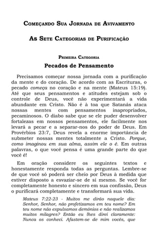 COMEÇANDO SUA JORNADA            DE   AVIVAMENTO

       As SETE CATEGORIAS       DE   PURIFICAÇÃO

                   PRIMEIRA CATEGORIA
             Pecados de Pensamento
   Precisamos começar nossa jornada com a purificação
da mente e do coração. De acordo com as Escrituras, o
pecado começa no coração e na mente (Mateus 15:19).
Até que seus pensamentos e atitudes estejam sob o
controle de Deus, você não experimentará a vida
abundante em Cristo. Não é à toa que Satanás ataca
nossas mentes com pensamentos inapropriados,
pecaminosos. O diabo sabe que se ele puder desenvolver
fortalezas em nossos pensamentos, ele facilmente nos
levará a pecar e a separar-nos do poder de Deus. Em
Provérbios 23:7, Deus revela a enorme importância de
submeter nossas mentes totalmente a Cristo. Porque,
como imaginou em sua alma, assim ele o é. Em outras
palavras, o que você pensa é uma grande parte do que
você é!
  Em oração considere os seguintes textos e
honestamente responda todas as perguntas. Lembre-se
de que você só poderá ser cheio por Deus à medida que
estiver disposto a esvaziar-se de si mesmo. Se você for
completamente honesto e sincero em sua confissão, Deus
o purificará completamente e transformará sua vida.
    Mateus 7:22-23 - Muitos me dirão naquele dia:
    Senhor, Senhor, não profetizamos em teu nome? Em
    teu nome não expulsamos demônios e não realizamos
    muitos milagres? Então eu lhes direi claramente:
    Nunca os conheci. Afastem-se de mim vocês, que
 