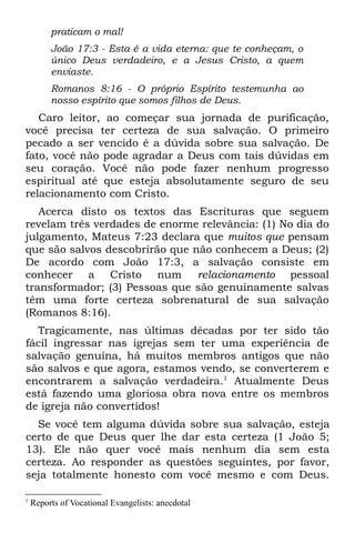 praticam o mal!
         João 17:3 - Esta é a vida eterna: que te conheçam, o
         único Deus verdadeiro, e a Jesus Cristo, a quem
         enviaste.
         Romanos 8:16 - O próprio Espírito testemunha ao
         nosso espírito que somos filhos de Deus.
   Caro leitor, ao começar sua jornada de purificação,
você precisa ter certeza de sua salvação. O primeiro
pecado a ser vencido é a dúvida sobre sua salvação. De
fato, você não pode agradar a Deus com tais dúvidas em
seu coração. Você não pode fazer nenhum progresso
espiritual até que esteja absolutamente seguro de seu
relacionamento com Cristo.
   Acerca disto os textos das Escrituras que seguem
revelam três verdades de enorme relevância: (1) No dia do
julgamento, Mateus 7:23 declara que muitos que pensam
que são salvos descobrirão que não conhecem a Deus; (2)
De acordo com João 17:3, a salvação consiste em
conhecer a Cristo num relacionamento pessoal
transformador; (3) Pessoas que são genuinamente salvas
têm uma forte certeza sobrenatural de sua salvação
(Romanos 8:16).
  Tragicamente, nas últimas décadas por ter sido tão
fácil ingressar nas igrejas sem ter uma experiência de
salvação genuína, há muitos membros antigos que não
são salvos e que agora, estamos vendo, se converterem e
encontrarem a salvação verdadeira.1 Atualmente Deus
está fazendo uma gloriosa obra nova entre os membros
de igreja não convertidos!
  Se você tem alguma dúvida sobre sua salvação, esteja
certo de que Deus quer lhe dar esta certeza (1 João 5;
13). Ele não quer você mais nenhum dia sem esta
certeza. Ao responder as questões seguintes, por favor,
seja totalmente honesto com você mesmo e com Deus.

1
    Reports of Vocational Evangelists: anecdotal
 