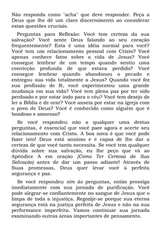 Não responda como "acha" que deve responder. Peça a
Deus que lhe dê um claro discernimento ao considerar
estas questões cruciais.
   Perguntas para Reflexão: Você tem certeza da sua
salvação? Você sente Deus falando ao seu coração
frequentemente? Esta é uma idéia normal para você?
Você tem um relacionamento pessoal com Cristo? Você
apenas conhece fatos sobre a vida de Jesus? Você
consegue lembrar de um tempo quando sentiu uma
convicção profunda de que estava perdido? Você
consegue lembrar quando abandonou o pecado e
entregou sua vida totalmente a Jesus? Quando você fez
sua profissão de fé, você experimentou uma grande
mudança em sua vida? Você tem plena paz por ter sido
perdoado e por estar indo para o céu? Você tem desejo de
ler a Bíblia e de orar? Você anseia por estar na igreja com
o povo de Deus? Você é conhecido como alguém que é
bondoso e amoroso?
   Se você respondeu não a qualquer uma destas
perguntas, é essencial que você pare agora e acerte seu
relacionamento com Cristo. A boa nova é que você pode
fazer isto! Deus está ansioso e é capaz de lhe dar a
certeza de que você tanto necessita. Se você tem qualquer
dúvida sobre sua salvação, eu lhe peço que vá ao
Apêndice A em oração [Como Ter Certeza de Sua
Salvação) antes de dar um passo adiante! Através de
Suas promessas, Deus quer levar você à perfeita
segurança e paz.
   Se você respondeu sim às perguntas, então prossiga
imediatamente com sua jornada de purificação. Você
pode alegrar-se confiantemente no sangue de Jesus que o
limpa de toda a injustiça. Regozije-se porque sua eterna
segurança está na justiça perfeita de Jesus e não na sua
performance imperfeita. Vamos continuar sua jornada
examinando outras áreas importantes de pensamento.
 