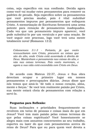 coisa, seja específico em sua confissão. Decida agora
como você vai mudar estes pensamentos para remover os
padrões de pecado. Seja específico sobre os pensamentos
que você precisa mudar, pois é vital substituir
pensamentos impuros por pensamentos que enfoquem
Cristo. A memorização de Escrituras fornecerá uma arma
potente para remoção de pensamentos inadequados.
Cada vez que um pensamento impuro aparecer, você
pode substituí-lo por um versículo e por uma oração. Se
você seguir este processo, logo você terá uma mente
totalmente nova! (Romanos 12:2)


    Colossenses 3:1-3 - Portanto, já que vocês
    ressuscitaram com Cristo, procurem as coisas que
    são do alto, onde Cristo está assentado à direita de
    Deus. Mantenham o pensamento nas coisas do alto, e
    não nas coisas terrenas. Pois vocês morreram, e
    agora a sua vida está escondida com Cristo em Deus.


  De acordo com Mateus 22:37, Jesus e Sua obra
deveriam ocupar o primeiro lugar em nossos
pensamentos e preocupações diárias. Jesus disse que
nós temos que amá-lo "de todo o nosso coração, alma,
mente e forças." Se você tem realmente paixão por Cristo,
sua mente estará cheia de pensamentos com relação a
servi-lo.


  Perguntas para Reflexão:
  Suas inclinações e prioridades frequentemente se
revolvem em torno de pessoas e coisas mais do que em
Jesus? Você tem mais paixão pelas coisas terrenas do
que pelas coisas espirituais? Você honestamente se
alegra mais com assuntos concernentes ao seu trabalho,
esportes ou lazer do que com pensamentos acerca do
reino de Deus? Para que ou para quem você devota a
 