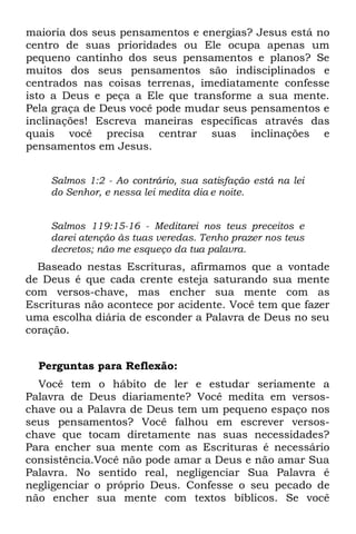 maioria dos seus pensamentos e energias? Jesus está no
centro de suas prioridades ou Ele ocupa apenas um
pequeno cantinho dos seus pensamentos e planos? Se
muitos dos seus pensamentos são indisciplinados e
centrados nas coisas terrenas, imediatamente confesse
isto a Deus e peça a Ele que transforme a sua mente.
Pela graça de Deus você pode mudar seus pensamentos e
inclinações! Escreva maneiras específicas através das
quais você precisa centrar suas inclinações e
pensamentos em Jesus.


    Salmos 1:2 - Ao contrário, sua satisfação está na lei
    do Senhor, e nessa lei medita dia e noite.


    Salmos 119:15-16 - Meditarei nos teus preceitos e
    darei atenção às tuas veredas. Tenho prazer nos teus
    decretos; não me esqueço da tua palavra.
  Baseado nestas Escrituras, afirmamos que a vontade
de Deus é que cada crente esteja saturando sua mente
com versos-chave, mas encher sua mente com as
Escrituras não acontece por acidente. Você tem que fazer
uma escolha diária de esconder a Palavra de Deus no seu
coração.


  Perguntas para Reflexão:
  Você tem o hábito de ler e estudar seriamente a
Palavra de Deus diariamente? Você medita em versos-
chave ou a Palavra de Deus tem um pequeno espaço nos
seus pensamentos? Você falhou em escrever versos-
chave que tocam diretamente nas suas necessidades?
Para encher sua mente com as Escrituras é necessário
consistência.Você não pode amar a Deus e não amar Sua
Palavra. No sentido real, negligenciar Sua Palavra é
negligenciar o próprio Deus. Confesse o seu pecado de
não encher sua mente com textos bíblicos. Se você
 